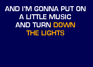 AND I'M GONNA PUT ON
A LITTLE MUSIC
AND TURN DOWN
THE LIGHTS