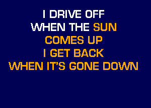 I DRIVE OFF
WHEN THE SUN
COMES UP
I GET BACK
WHEN ITS GONE DOWN