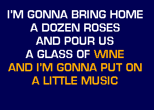 I'M GONNA BRING HOME
A DOZEN ROSES
AND POUR US
A GLASS 0F WINE
AND I'M GONNA PUT ON
A LITTLE MUSIC