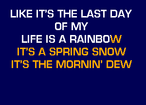 LIKE ITS THE LAST DAY
OF MY
LIFE IS A RAINBOW
ITS A SPRING SNOW
ITS THE MORNIM DEW
