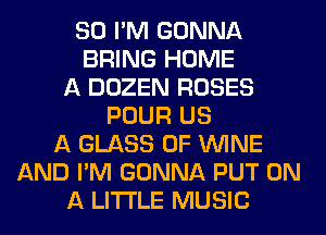 SO I'M GONNA
BRING HOME
A DOZEN ROSES
POUR US
A GLASS 0F WINE
AND I'M GONNA PUT ON
A LITTLE MUSIC