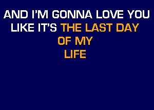 AND I'M GONNA LOVE YOU
LIKE IT'S THE LAST DAY
OF MY
LIFE