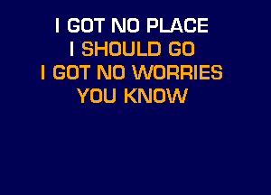 I GOT N0 PLACE
I SHOULD GO
I GOT N0 WORRIES
YOU KNOW