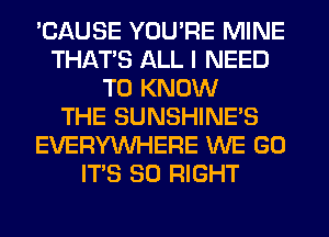 'CAUSE YOU'RE MINE
THAT'S ALL I NEED
TO KNOW
THE SUNSHINE'S
EVERYWHERE WE GO
ITS SO RIGHT