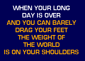 WHEN YOUR LONG
DAY IS OVER
AND YOU CAN BARELY
DRAG YOUR FEET
THE WEIGHT OF
THE WORLD
IS ON YOUR SHOULDERS