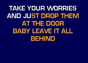 TAKE YOUR WORRIES
AND JUST DROP THEM
AT THE DOOR
BABY LEAVE IT ALL
BEHIND