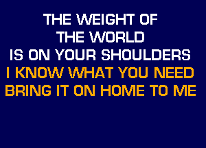 THE WEIGHT OF
THE WORLD
IS ON YOUR SHOULDERS
I KNOW WHAT YOU NEED
BRING IT ON HOME TO ME