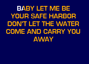 BABY LET ME BE
YOUR SAFE HARBOR
DON'T LET THE WATER
COME AND CARRY YOU
AWAY