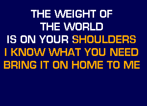 THE WEIGHT OF
THE WORLD
IS ON YOUR SHOULDERS
I KNOW WHAT YOU NEED
BRING IT ON HOME TO ME