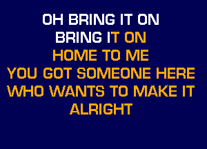 0H BRING IT ON
BRING IT ON
HOME TO ME
YOU GOT SOMEONE HERE
WHO WANTS TO MAKE IT
ALRIGHT