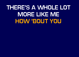 THERE'S A WHOLE LOT
MORE LIKE ME
HOW 'BOUT YOU