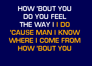 HOW 'BOUT YOU
DO YOU FEEL
THE WAY I I DO
'CAUSE MAN I KNOW
INHERE I COME FROM
HOW 'BOUT YOU