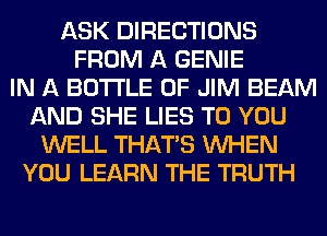 ASK DIRECTIONS
FROM A GENIE
IN A BOTTLE 0F JIM BEAM
AND SHE LIES TO YOU
WELL THAT'S WHEN
YOU LEARN THE TRUTH