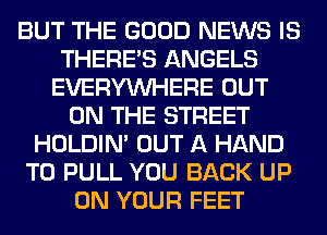 BUT THE GOOD NEWS IS
THERE'S ANGELS
EVERYWHERE OUT
ON THE STREET
HOLDIN' OUT A HAND
T0 PULL YOU BACK UP
ON YOUR FEET