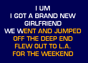 I UM
I GOT A BRAND NEW
GIRLFRIEND
WE WENT AND JUMPED
OFF THE DEEP END
FLEW OUT TO LA.
FOR THE WEEKEND