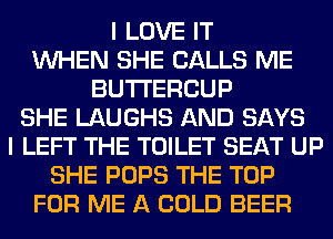 I LOVE IT
WHEN SHE CALLS ME
BUTI'ERCUP
SHE LAUGHS AND SAYS
I LEFT THE TOILET SEAT UP
SHE POPS THE TOP
FOR ME A COLD BEER