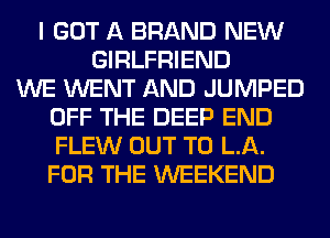 I GOT A BRAND NEW
GIRLFRIEND
WE WENT AND JUMPED
OFF THE DEEP END
FLEW OUT TO LA.
FOR THE WEEKEND