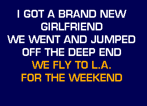 I GOT A BRAND NEW
GIRLFRIEND
WE WENT AND JUMPED
OFF THE DEEP END
WE FLY T0 LA.
FOR THE WEEKEND