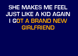 SHE MAKES ME FEEL
JUST LIKE A KID AGAIN
I GOT A BRAND NEW
GIRLFRIEND