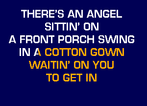 THERE'S AN ANGEL
SITI'IN' ON
A FRONT PORCH SINlNG
IN A COTTON GOWN
WAITIN' ON YOU
TO GET IN