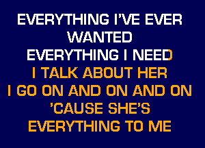 EVERYTHING I'VE EVER
WANTED
EVERYTHING I NEED
I TALK ABOUT HER
I GO ON AND ON AND ON
'CAUSE SHE'S
EVERYTHING TO ME