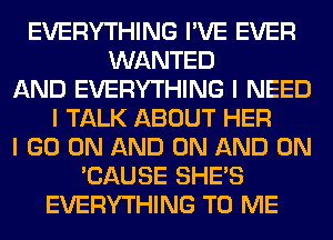 EVERYTHING I'VE EVER
WANTED
AND EVERYTHING I NEED
I TALK ABOUT HER
I GO ON AND ON AND ON
'CAUSE SHE'S
EVERYTHING TO ME