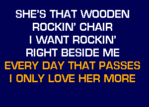 SHE'S THAT WOODEN
ROCKIN' CHAIR
I WANT ROCKIN'
RIGHT BESIDE ME
EVERY DAY THAT PASSES
I ONLY LOVE HER MORE