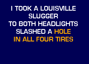 I TOOK A LOUISVILLE
SLUGGER
TO BOTH HEADLIGHTS
SLASHED A HOLE
IN ALL FOUR TIRES