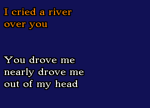 I cried a river
over you

You drove me
nearly drove me
out of my head