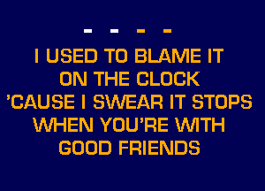 I USED TO BLAME IT
ON THE BLOCK
'CAUSE I SWEAR IT STOPS
WHEN YOU'RE WITH
GOOD FRIENDS