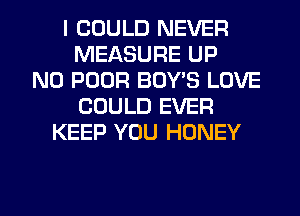 I COULD NEVER
MEASURE UP
N0 POOR BOY'S LOVE
COULD EVER
KEEP YOU HONEY