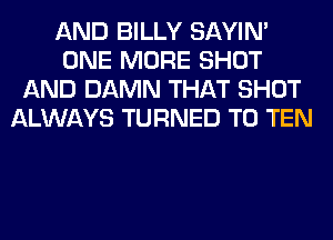 AND BILLY SAYIN'
ONE MORE SHOT
AND DAMN THAT SHOT
ALWAYS TURNED T0 TEN