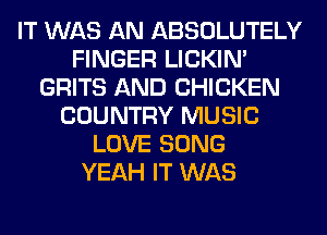 IT WAS AN ABSOLUTELY
FINGER LICKIN'
GRITS AND CHICKEN
COUNTRY MUSIC
LOVE SONG
YEAH IT WAS