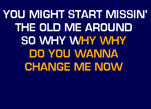 YOU MIGHT START MISSIN'
THE OLD ME AROUND
SO WHY WHY WHY
DO YOU WANNA
CHANGE ME NOW