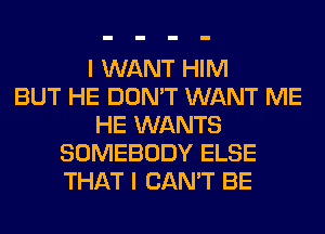 I WANT HIM
BUT HE DON'T WANT ME
HE WANTS
SOMEBODY ELSE
THAT I CAN'T BE