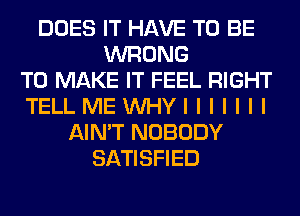 DOES IT HAVE TO BE
WRONG
TO MAKE IT FEEL RIGHT
TELLMEUVHYIIIIIII
AIN'T NOBODY
SATISFIED