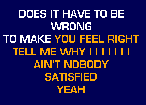 DOES IT HAVE TO BE
WRONG
TO MAKE YOU FEEL RIGHT
TELLMEUVHYIIIIIII
AIN'T NOBODY
SATISFIED
YEAH