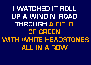 I WATCHED IT ROLL
UP A VVINDIN' ROAD
THROUGH A FIELD
OF GREEN
WITH WHITE HEADSTONES
ALL IN A ROW