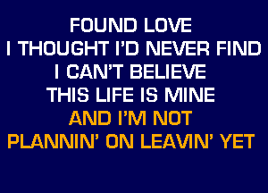 FOUND LOVE
I THOUGHT I'D NEVER FIND
I CAN'T BELIEVE
THIS LIFE IS MINE
AND I'M NOT
PLANNIN' 0N LEl-W'IN' YET