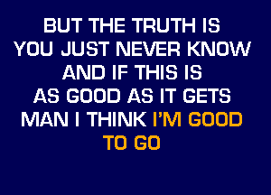 BUT THE TRUTH IS
YOU JUST NEVER KNOW
AND IF THIS IS
AS GOOD AS IT GETS
MAN I THINK I'M GOOD
TO GO