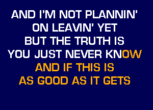 AND I'M NOT PLANNIN'
0N LEl-W'IN' YET
BUT THE TRUTH IS
YOU JUST NEVER KNOW
AND IF THIS IS
AS GOOD AS IT GETS