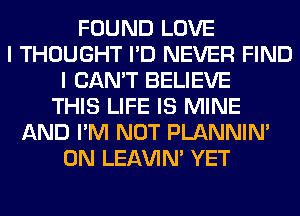 FOUND LOVE
I THOUGHT I'D NEVER FIND
I CAN'T BELIEVE
THIS LIFE IS MINE
AND I'M NOT PLANNIN'
0N LEl-W'IN' YET