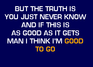 BUT THE TRUTH IS
YOU JUST NEVER KNOW
AND IF THIS IS
AS GOOD AS IT GETS
MAN I THINK I'M GOOD
TO GO