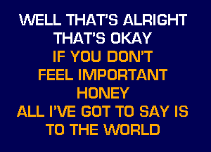 WELL THAT'S ALRIGHT
THAT'S OKAY
IF YOU DON'T
FEEL IMPORTANT
HONEY
ALL I'VE GOT TO SAY IS
TO THE WORLD