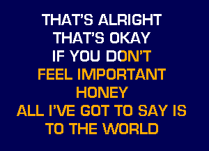 THAT'S ALRIGHT
THAT'S OKAY
IF YOU DON'T
FEEL IMPORTANT
HONEY
ALL I'VE GOT TO SAY IS
TO THE WORLD