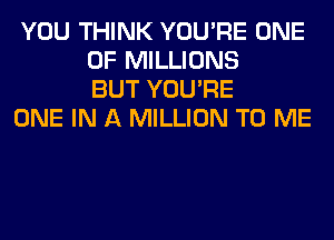 YOU THINK YOU'RE ONE
OF MILLIONS
BUT YOU'RE

ONE IN A MILLION TO ME