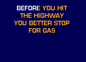 BEFORE YOU HIT
THE HIGHWAY
YOU BETTER STOP
FOR GAS