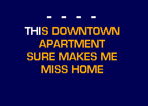 THIS DOWNTOWN
APARTMENT

SURE MAKES ME
MISS HOME