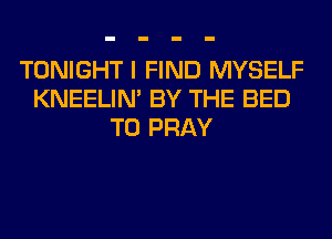 TONIGHT I FIND MYSELF
KNEELIN' BY THE BED
T0 PRAY