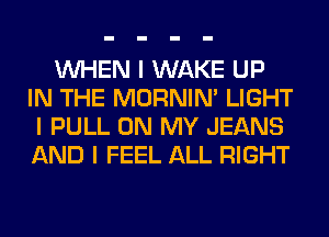 INHEN I WAKE UP
IN THE MORNINI LIGHT
I PULL ON MY JEANS
AND I FEEL ALL RIGHT